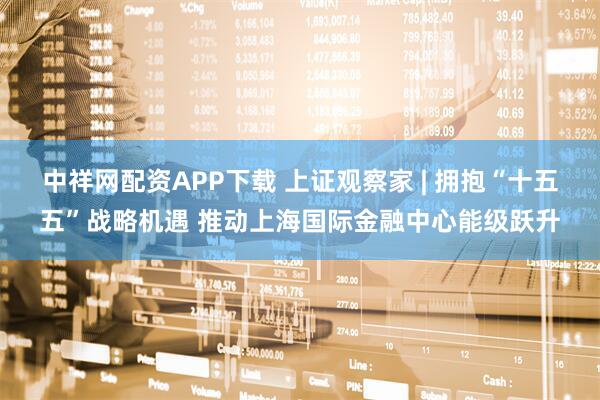 中祥网配资APP下载 上证观察家 | 拥抱“十五五”战略机遇 推动上海国际金融中心能级跃升