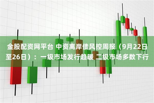 金股配资网平台 中资离岸债风控周报（9月22日至26日）：一级市场发行趋暖 二级市场多数下行
