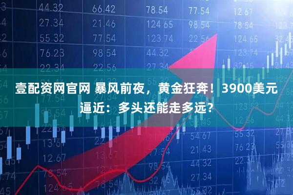 壹配资网官网 暴风前夜，黄金狂奔！3900美元逼近：多头还能走多远？