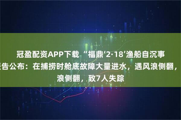 冠盈配资APP下载 “福鼎‘2·18’渔船自沉事故”调查报告公布：在捕捞时舱底故障大量进水，遇风浪侧翻，致7人失踪