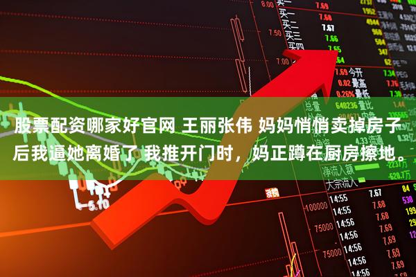 股票配资哪家好官网 王丽张伟 妈妈悄悄卖掉房子后我逼她离婚了 我推开门时，妈正蹲在厨房擦地。