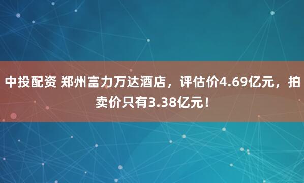 中投配资 郑州富力万达酒店，评估价4.69亿元，拍卖价只有3.38亿元！