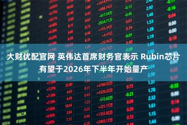大财优配官网 英伟达首席财务官表示 Rubin芯片有望于2026年下半年开始量产