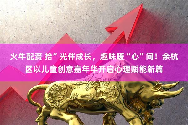 火牛配资 拾”光伴成长，趣味暖“心”间！余杭区以儿童创意嘉年华开启心理赋能新篇