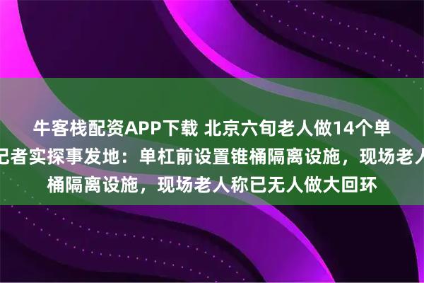 牛客栈配资APP下载 北京六旬老人做14个单杠大回环后猝死，记者实探事发地：单杠前设置锥桶隔离设施，现场老人称已无人做大回环