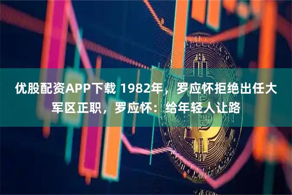 优股配资APP下载 1982年，罗应怀拒绝出任大军区正职，罗应怀：给年轻人让路