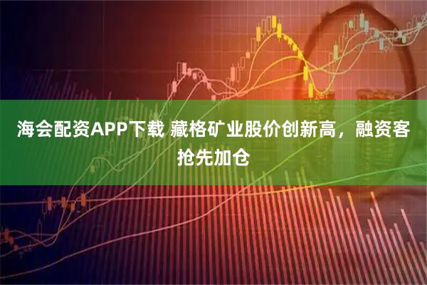 海会配资APP下载 藏格矿业股价创新高，融资客抢先加仓