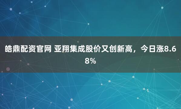 皓鼎配资官网 亚翔集成股价又创新高，今日涨8.68%