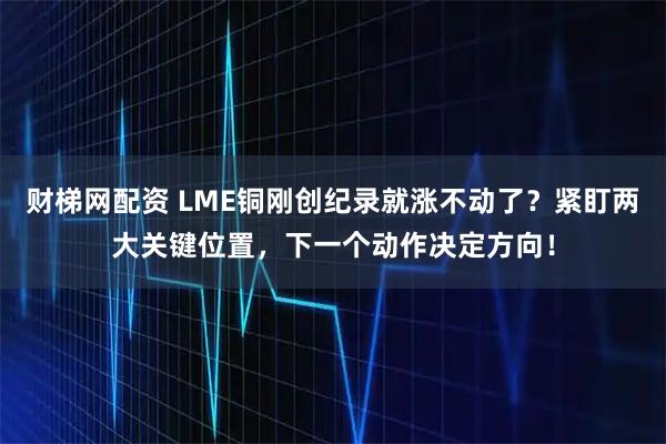 财梯网配资 LME铜刚创纪录就涨不动了？紧盯两大关键位置，下一个动作决定方向！