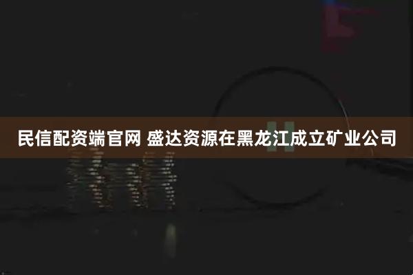 民信配资端官网 盛达资源在黑龙江成立矿业公司