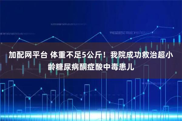 加配网平台 体重不足5公斤！我院成功救治超小龄糖尿病酮症酸中毒患儿