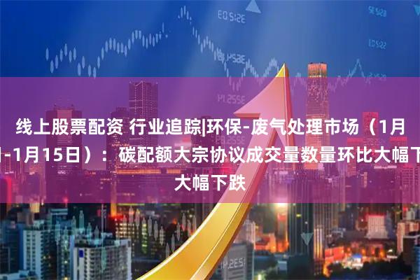 线上股票配资 行业追踪|环保-废气处理市场（1月9日-1月15日）：碳配额大宗协议成交量数量环比大幅下跌