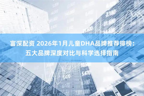 富深配资 2026年1月儿童DHA品牌推荐排榜：五大品牌深度对比与科学选择指南