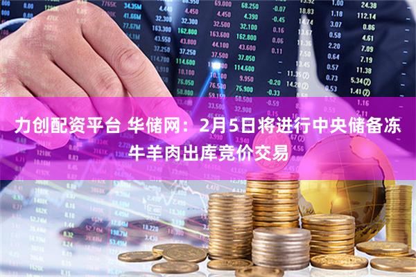 力创配资平台 华储网：2月5日将进行中央储备冻牛羊肉出库竞价交易