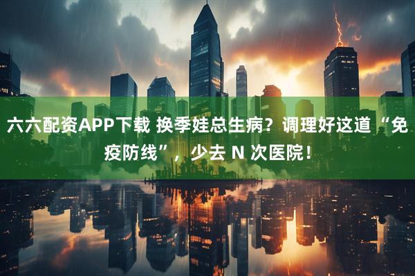 六六配资APP下载 换季娃总生病？调理好这道 “免疫防线”，少去 N 次医院！
