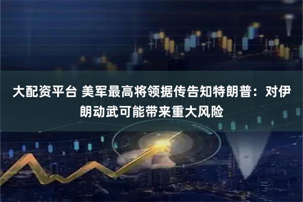 大配资平台 美军最高将领据传告知特朗普：对伊朗动武可能带来重大风险
