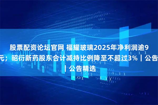 股票配资论坛官网 福耀玻璃2025年净利润逾93亿元；昭衍新药股东合计减持比例降至不超过3%｜公告精选