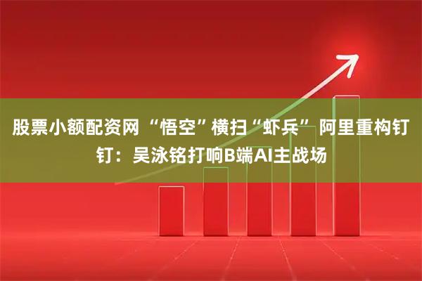 股票小额配资网 “悟空”横扫“虾兵” 阿里重构钉钉：吴泳铭打响B端AI主战场