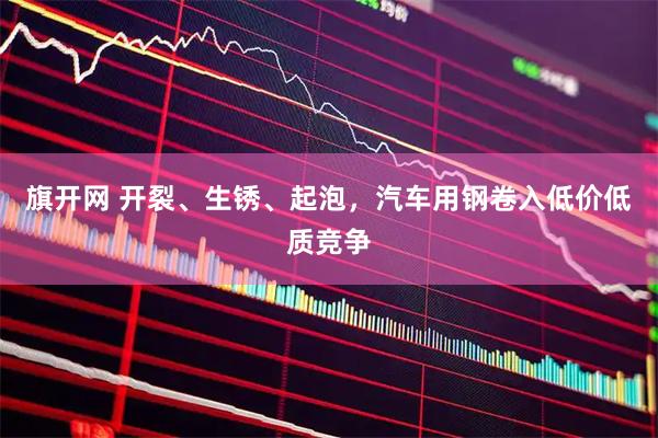 旗开网 开裂、生锈、起泡,汽车用钢卷入低价低质竞争