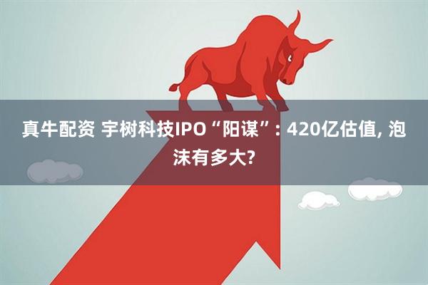 真牛配资 宇树科技IPO“阳谋”: 420亿估值, 泡沫有多大?