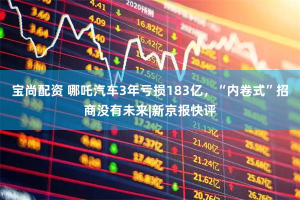 宝尚配资 哪吒汽车3年亏损183亿,“内卷式”招商没有未来|新京报快评