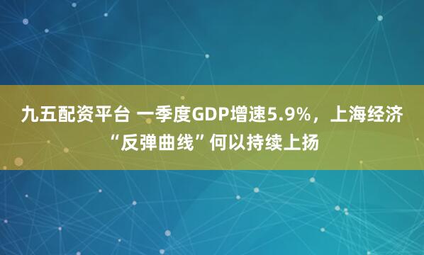 九五配资平台 一季度GDP增速5.9%,上海经济“反弹曲线”何以持续上扬