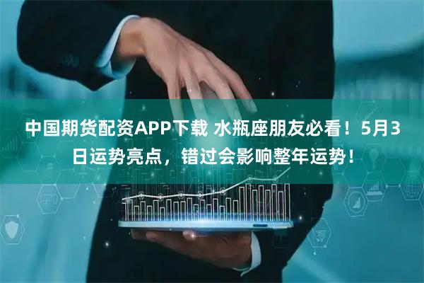 中国期货配资APP下载 水瓶座朋友必看！5月3日运势亮点，错过会影响整年运势！