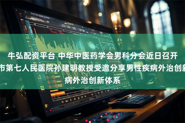 牛弘配资平台 中华中医药学会男科分会近日召开 上海市第七人民医院孙建明教授受邀分享男性疾病外治创新体系