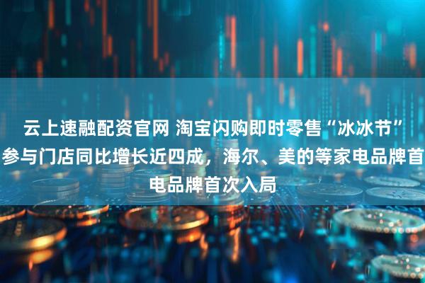 云上速融配资官网 淘宝闪购即时零售“冰冰节”开启：参与门店同比增长近四成，海尔、美的等家电品牌首次入局