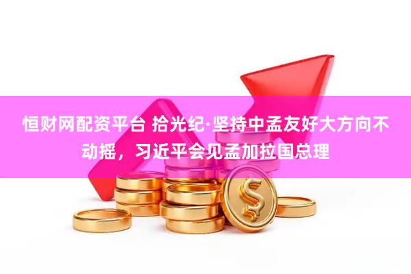 恒财网配资平台 拾光纪·坚持中孟友好大方向不动摇，习近平会见孟加拉国总理