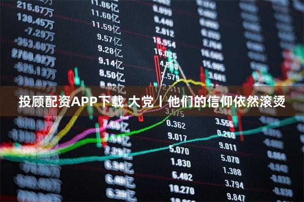 投顾配资APP下载 大党丨他们的信仰依然滚烫