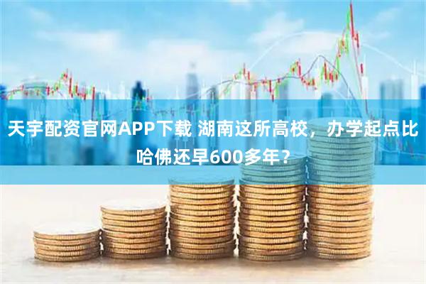天宇配资官网APP下载 湖南这所高校，办学起点比哈佛还早600多年？